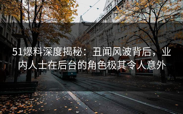 51爆料深度揭秘：丑闻风波背后，业内人士在后台的角色极其令人意外