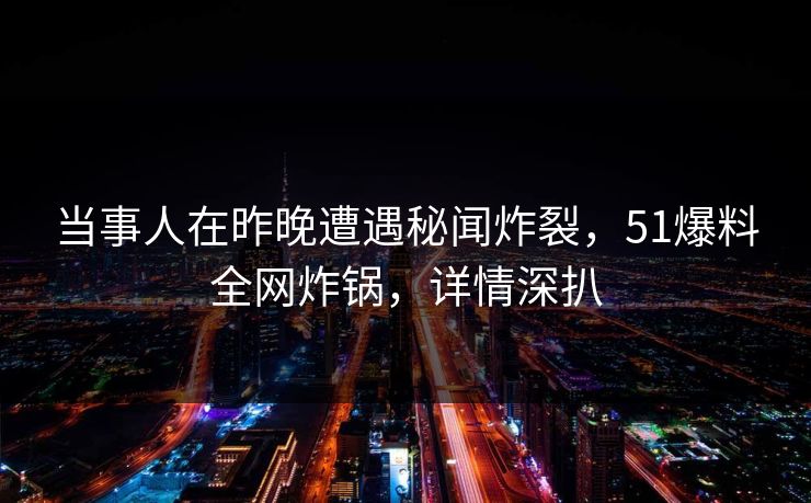当事人在昨晚遭遇秘闻炸裂，51爆料全网炸锅，详情深扒
