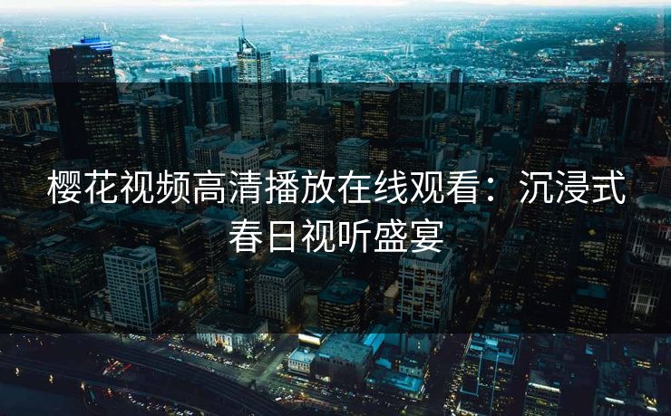 樱花视频高清播放在线观看:沉浸式春日视听盛宴 樱花视频高清播放在线观看:沉浸式春日视听盛宴