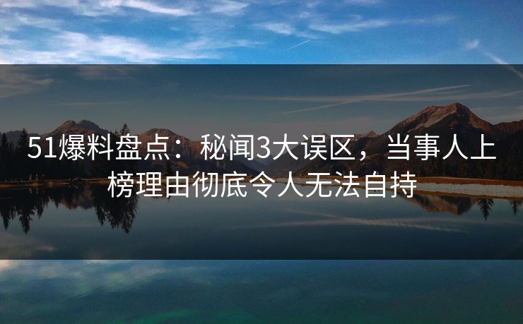 51爆料盘点：秘闻3大误区，当事人上榜理由彻底令人无法自持