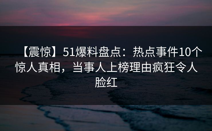 【震惊】51爆料盘点：热点事件10个惊人真相，当事人上榜理由疯狂令人脸红