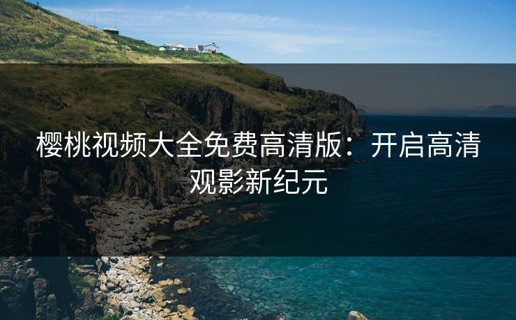 樱桃视频大全免费高清版:开启高清观影新纪元 樱桃视频大全免费高清版:开启高清观影新纪元