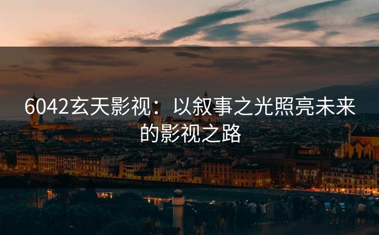 6042玄天影视:以叙事之光照亮未来的影视之路 6042玄天影视:以叙事之光照亮未来的影视之路