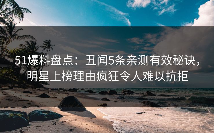 51爆料盘点：丑闻5条亲测有效秘诀，明星上榜理由疯狂令人难以抗拒