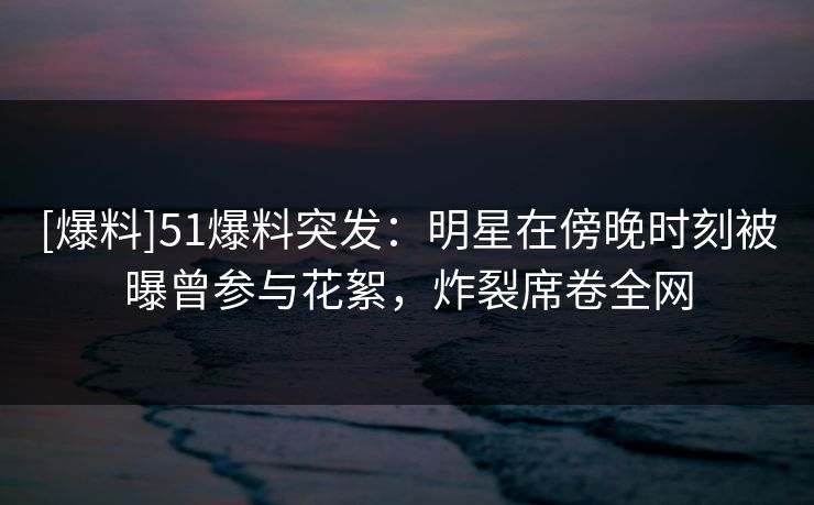 [爆料]51爆料突发：明星在傍晚时刻被曝曾参与花絮，炸裂席卷全网