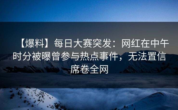 【爆料】每日大赛突发：网红在中午时分被曝曾参与热点事件，无法置信席卷全网