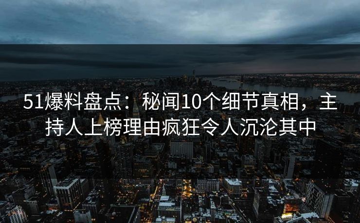 51爆料盘点：秘闻10个细节真相，主持人上榜理由疯狂令人沉沦其中