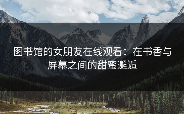 图书馆的女朋友在线观看：在书香与屏幕之间的甜蜜邂逅