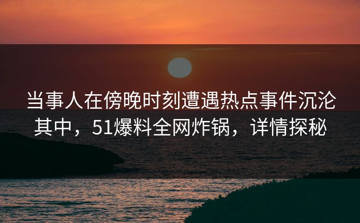 当事人在傍晚时刻遭遇热点事件沉沦其中，51爆料全网炸锅，详情探秘