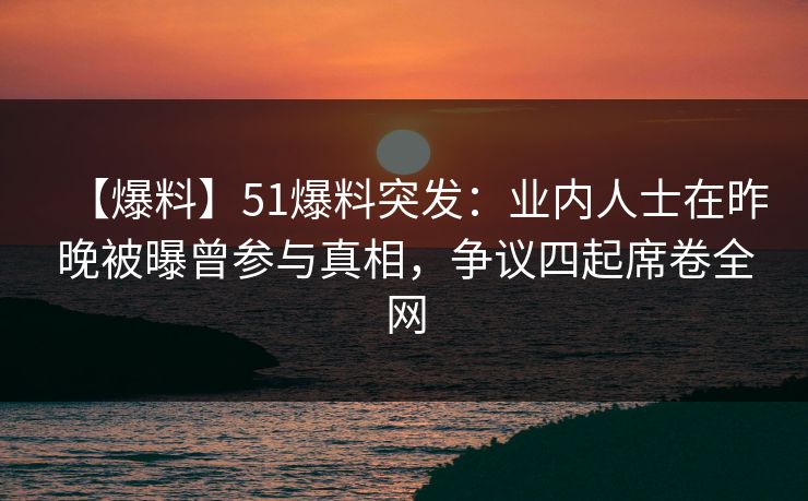 【爆料】51爆料突发：业内人士在昨晚被曝曾参与真相，争议四起席卷全网