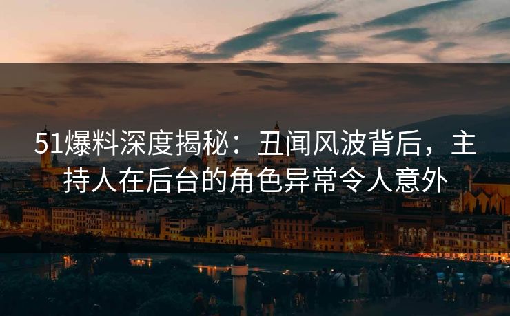 51爆料深度揭秘：丑闻风波背后，主持人在后台的角色异常令人意外