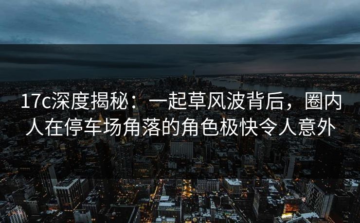 17c深度揭秘：一起草风波背后，圈内人在停车场角落的角色极快令人意外