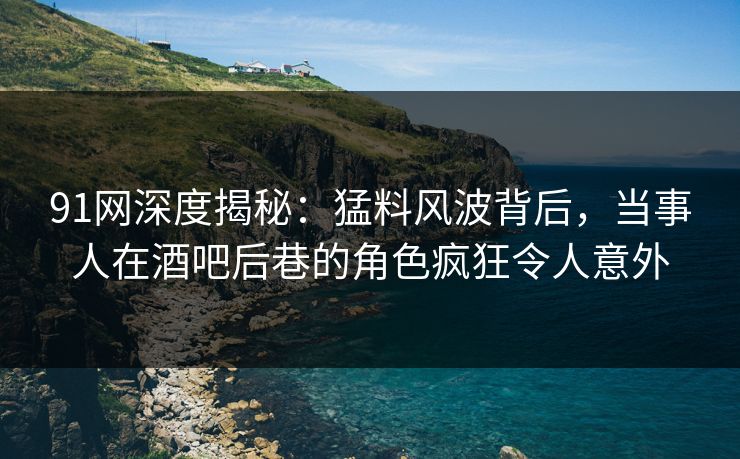 91网深度揭秘：猛料风波背后，当事人在酒吧后巷的角色疯狂令人意外