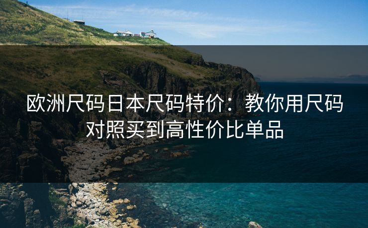欧洲尺码日本尺码特价：教你用尺码对照买到高性价比单品