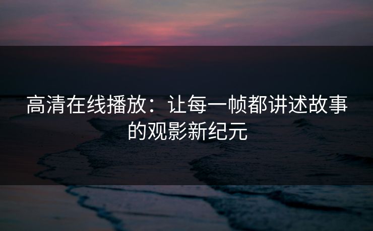 高清在线播放:让每一帧都讲述故事的观影新纪元 高清在线播放:让每一帧都讲述故事的观影新纪元