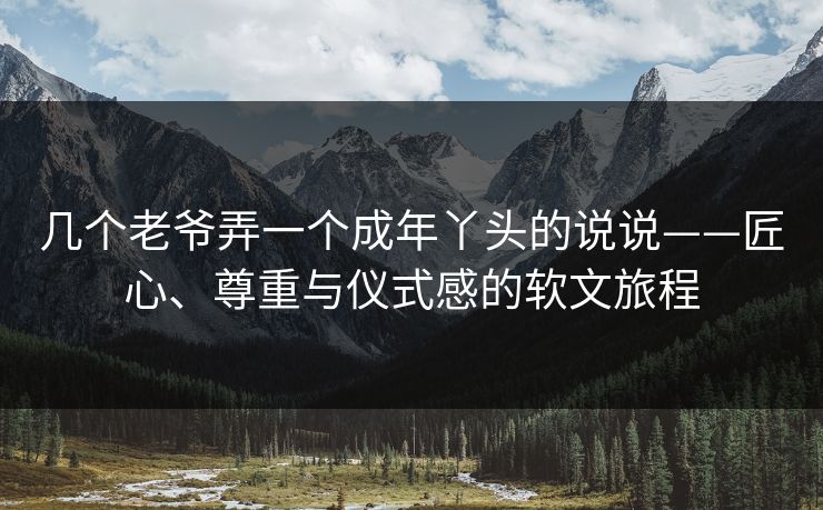 几个老爷弄一个成年丫头的说说——匠心、尊重与仪式感的软文旅程 几个老爷弄一个成年丫头的说说——匠心、尊重与仪式感的软文旅程