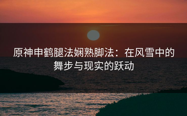 原神申鹤腿法娴熟脚法:在风雪中的舞步与现实的跃动 原神申鹤腿法娴熟脚法:在风雪中的舞步与现实的跃动