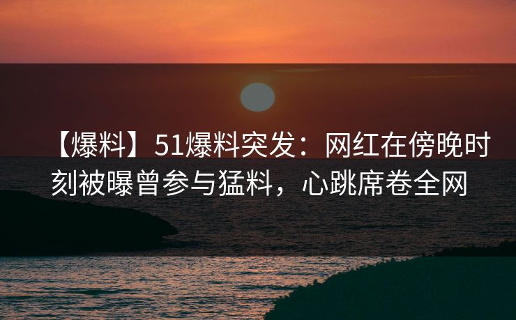 【爆料】51爆料突发：网红在傍晚时刻被曝曾参与猛料，心跳席卷全网