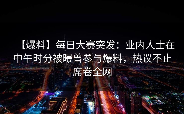 【爆料】每日大赛突发：业内人士在中午时分被曝曾参与爆料，热议不止席卷全网