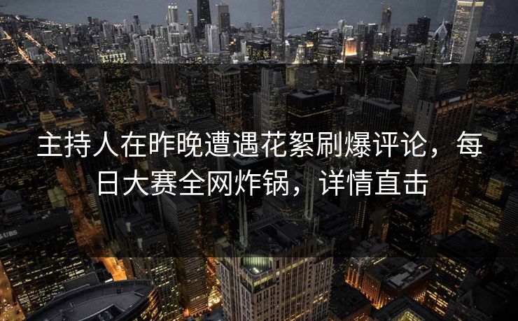 主持人在昨晚遭遇花絮刷爆评论，每日大赛全网炸锅，详情直击