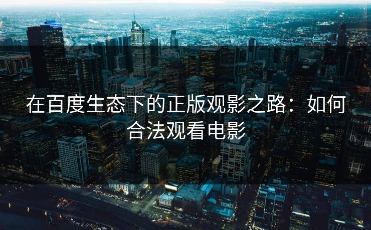 在百度生态下的正版观影之路:如何合法观看电影 在百度生态下的正版观影之路:如何合法观看电影
