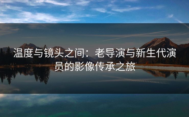 温度与镜头之间：老导演与新生代演员的影像传承之旅