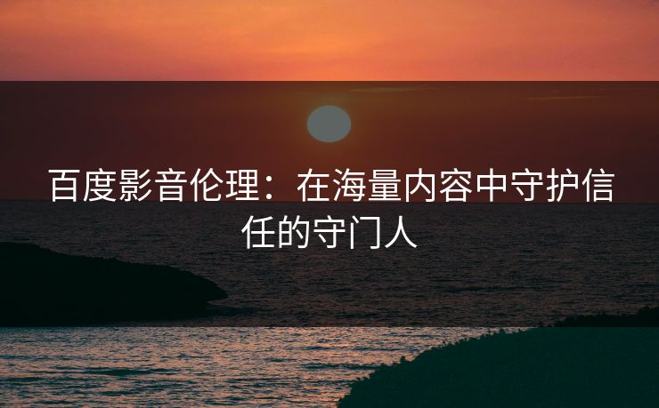 百度影音伦理:在海量内容中守护信任的守门人 百度影音伦理:在海量内容中守护信任的守门人
