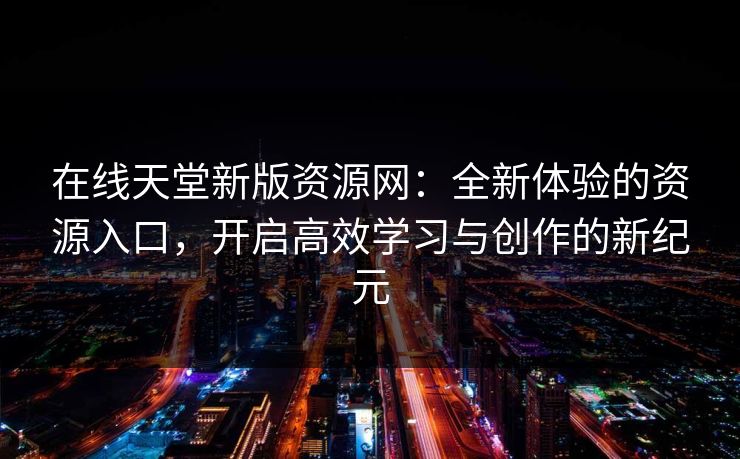 在线天堂新版资源网:全新体验的资源入口,开启高效学习与创作的新纪元 在线天堂新版资源网:全新体验的资源入口,开启高效学习与创作的新纪元
