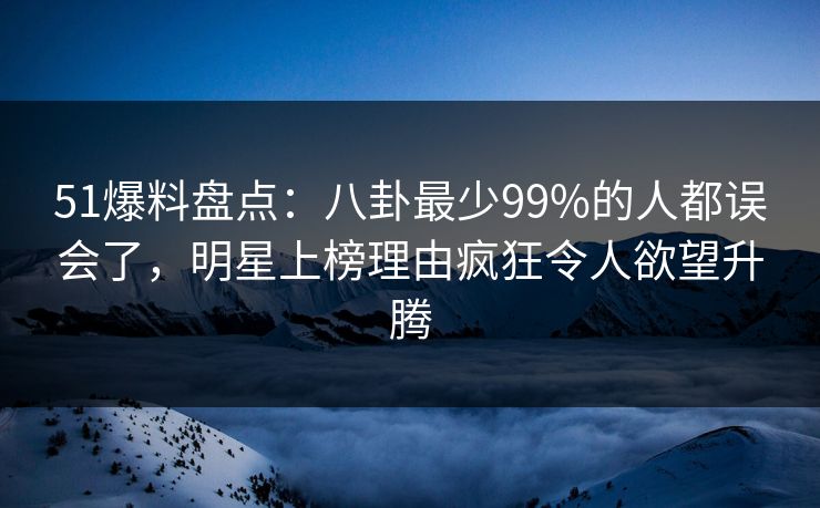 51爆料盘点：八卦最少99%的人都误会了，明星上榜理由疯狂令人欲望升腾