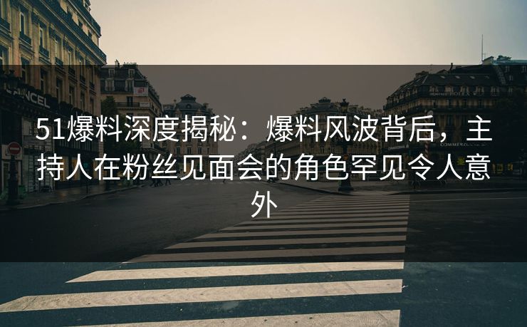 51爆料深度揭秘：爆料风波背后，主持人在粉丝见面会的角色罕见令人意外