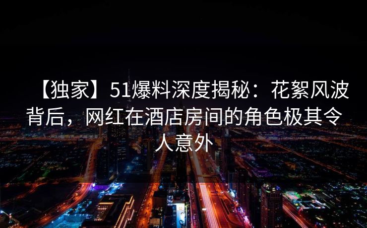 【独家】51爆料深度揭秘：花絮风波背后，网红在酒店房间的角色极其令人意外