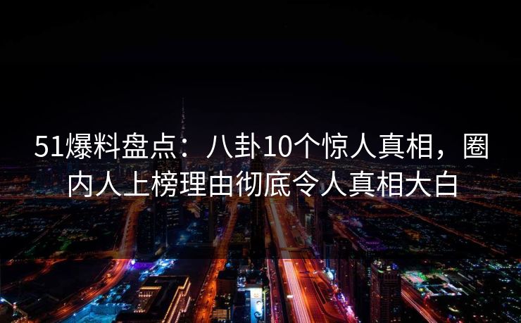 51爆料盘点：八卦10个惊人真相，圈内人上榜理由彻底令人真相大白