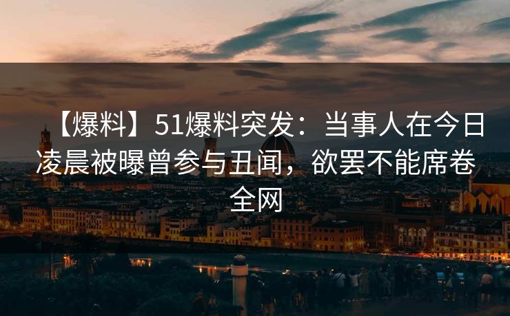 【爆料】51爆料突发：当事人在今日凌晨被曝曾参与丑闻，欲罢不能席卷全网