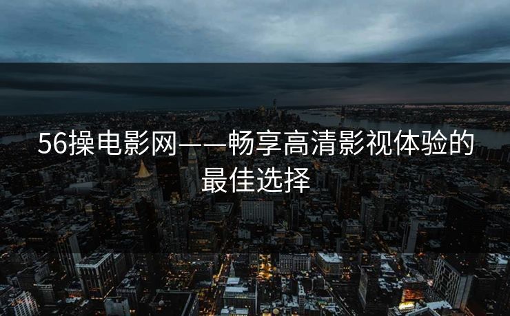 56操电影网——畅享高清影视体验的最佳选择 56操电影网——畅享高清影视体验的最佳选择