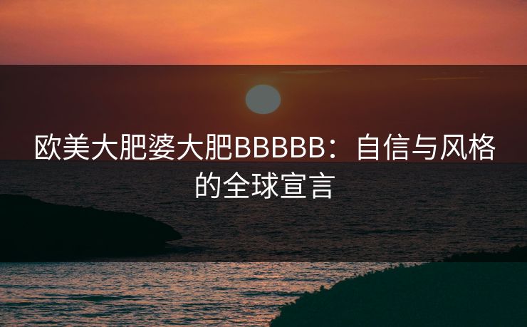 欧美大肥婆大肥BBBBB：自信与风格的全球宣言
