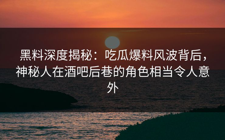黑料深度揭秘：吃瓜爆料风波背后，神秘人在酒吧后巷的角色相当令人意外