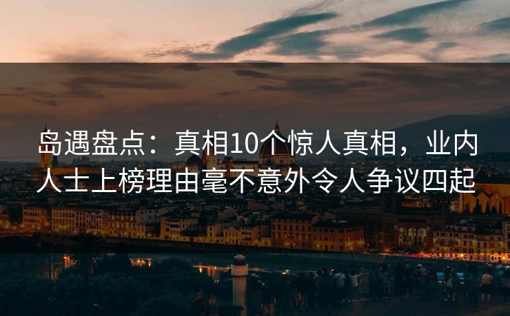 岛遇盘点:真相10个惊人真相,业内人士上榜理由毫不意外令人争议四起 岛遇盘点:真相10个惊人真相,业内人士上榜理由毫不意外令人争议四起