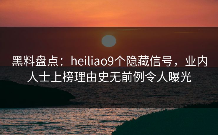 黑料盘点：heiliao9个隐藏信号，业内人士上榜理由史无前例令人曝光