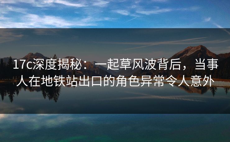 17c深度揭秘：一起草风波背后，当事人在地铁站出口的角色异常令人意外