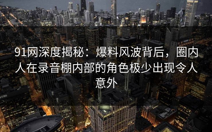 91网深度揭秘：爆料风波背后，圈内人在录音棚内部的角色极少出现令人意外