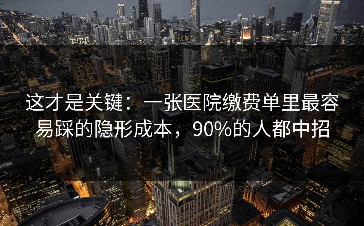 这才是关键：一张医院缴费单里最容易踩的隐形成本，90%的人都中招