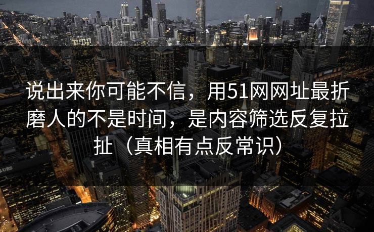 说出来你可能不信，用51网网址最折磨人的不是时间，是内容筛选反复拉扯（真相有点反常识）