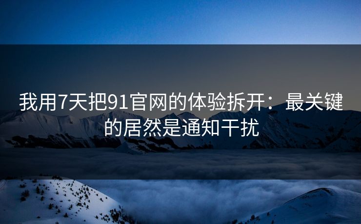 我用7天把91官网的体验拆开：最关键的居然是通知干扰