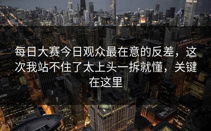 每日大赛今日观众最在意的反差，这次我站不住了太上头一拆就懂，关键在这里