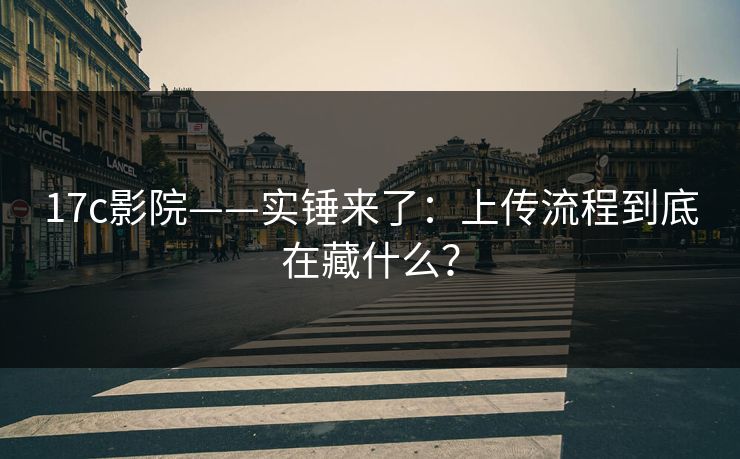 17c影院——实锤来了：上传流程到底在藏什么？