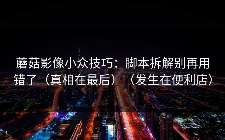 蘑菇影像小众技巧：脚本拆解别再用错了（真相在最后）（发生在便利店）