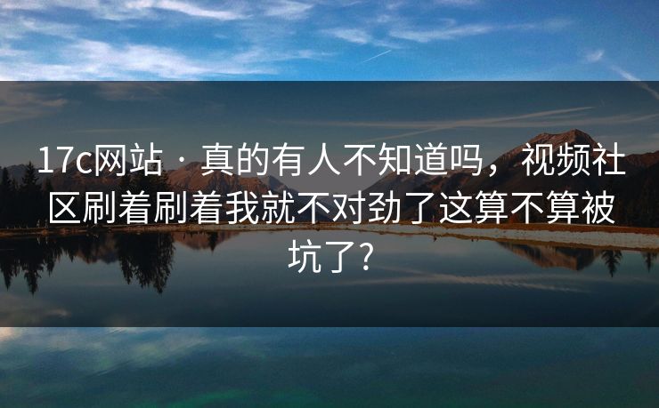 17c网站 · 真的有人不知道吗，视频社区刷着刷着我就不对劲了这算不算被坑了?