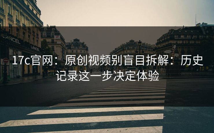 17c官网：原创视频别盲目拆解：历史记录这一步决定体验