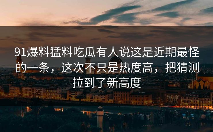 91爆料猛料吃瓜有人说这是近期最怪的一条，这次不只是热度高，把猜测拉到了新高度