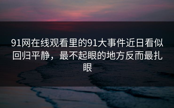91网在线观看里的91大事件近日看似回归平静，最不起眼的地方反而最扎眼